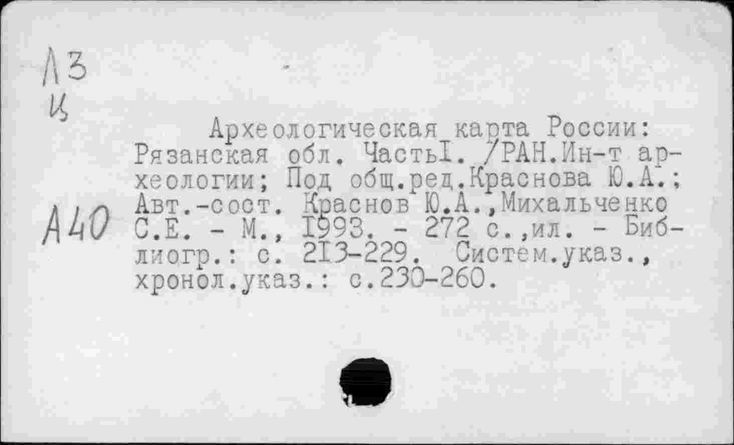 ﻿Археологическая карта России: Рязанская обл. ЧастьІ. /РАН.Ин-т археологии; Под общ.рец.Краснова Ю.А.; Авт.-сост. Краснов Ю.А.,Михальченко С.Е. - М.» 1993. - 272 с.,ил. - Биб-лиогр.: с. 213-229. Систем.указ., хронол.указ.: с.230-260.